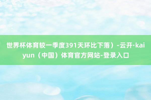 世界杯体育较一季度391天环比下落）-云开·kaiyun（中国）体育官方网站-登录入口