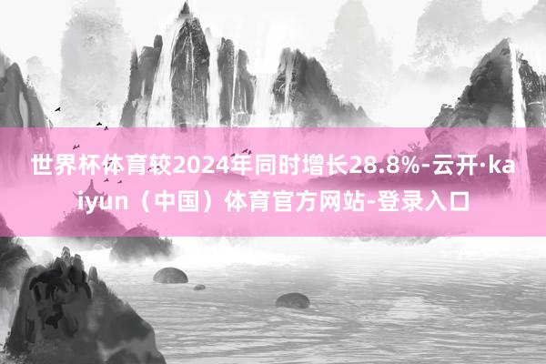 世界杯体育较2024年同时增长28.8%-云开·kaiyun（中国）体育官方网站-登录入口