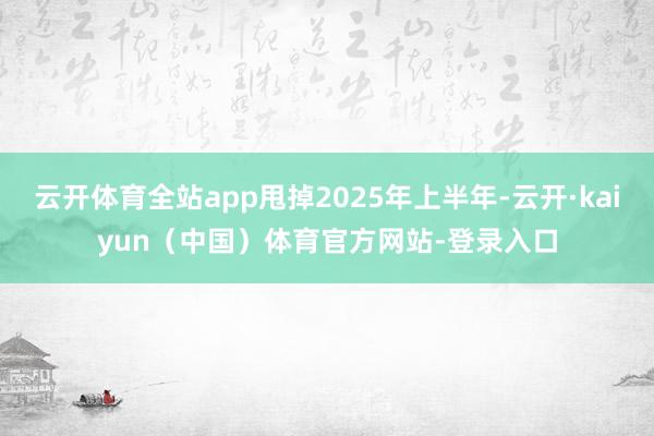 云开体育全站app甩掉2025年上半年-云开·kaiyun（中国）体育官方网站-登录入口