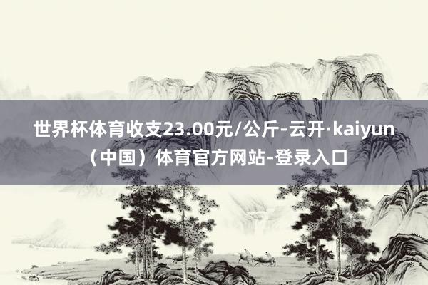 世界杯体育收支23.00元/公斤-云开·kaiyun（中国）体育官方网站-登录入口