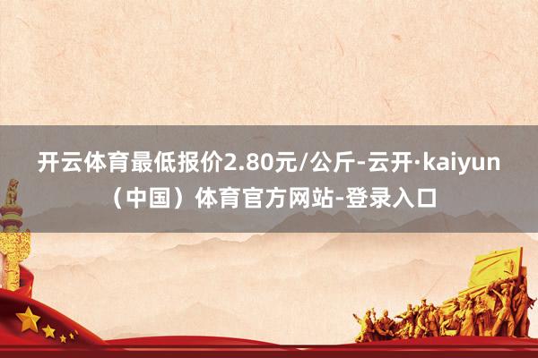 开云体育最低报价2.80元/公斤-云开·kaiyun（中国）体育官方网站-登录入口