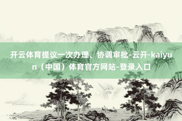 开云体育提议一次办理、协调审批-云开·kaiyun(中国)体育官方网站-登录入口