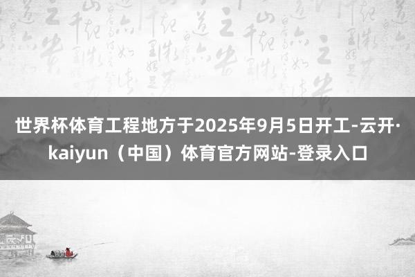世界杯体育工程地方于2025年9月5日开工-云开·kaiyun（中国）体育官方网站-登录入口
