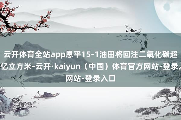 云开体育全站app恩平15-1油田将回注二氧化碳超5.5亿立方米-云开·kaiyun（中国）体育官方网站-登录入口