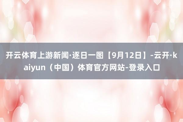 开云体育上游新闻·逐日一图【9月12日】-云开·kaiyun（中国）体育官方网站-登录入口