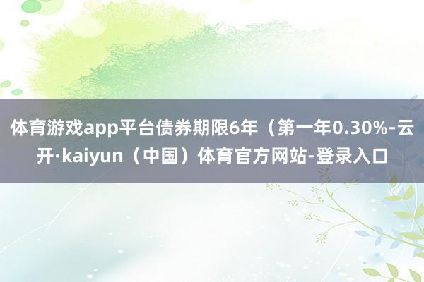 体育游戏app平台债券期限6年（第一年0.30%-云开·kaiyun（中国）体育官方网站-登录入口