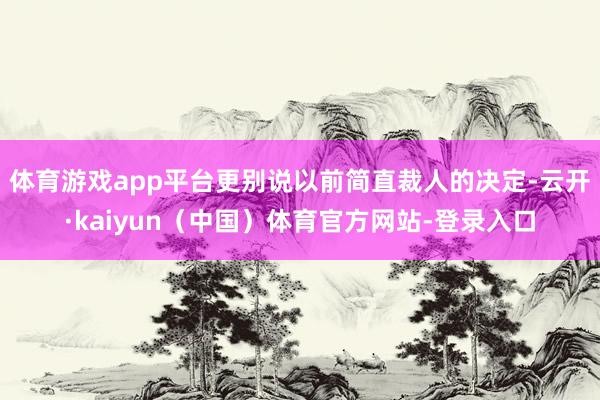体育游戏app平台更别说以前简直裁人的决定-云开·kaiyun（中国）体育官方网站-登录入口