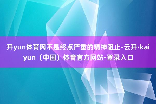开yun体育网不是终点严重的精神阻止-云开·kaiyun（中国）体育官方网站-登录入口