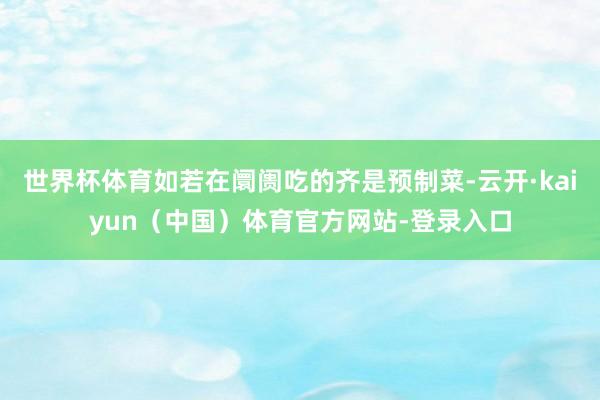 世界杯体育如若在阛阓吃的齐是预制菜-云开·kaiyun（中国）体育官方网站-登录入口