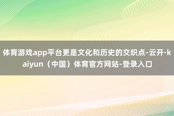 体育游戏app平台更是文化和历史的交织点-云开·kaiyun（中国）体育官方网站-登录入口