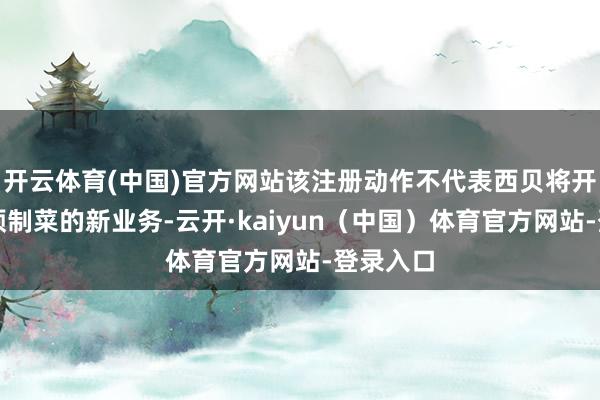 开云体育(中国)官方网站该注册动作不代表西贝将开展波及预制菜的新业务-云开·kaiyun（中国）体育官方网站-登录入口