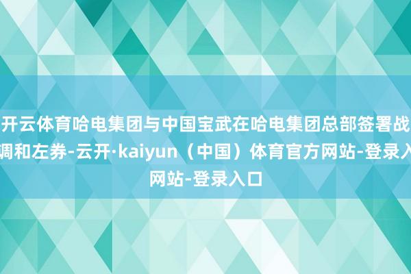 开云体育哈电集团与中国宝武在哈电集团总部签署战术调和左券-云开·kaiyun（中国）体育官方网站-登录入口