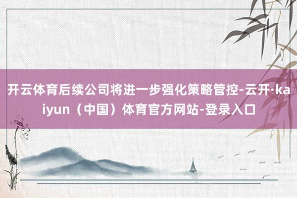 开云体育后续公司将进一步强化策略管控-云开·kaiyun(中国)体育官方网站-登录入口