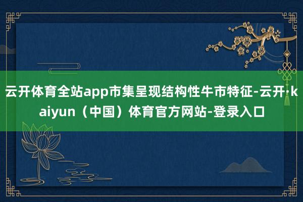 云开体育全站app市集呈现结构性牛市特征-云开·kaiyun（中国）体育官方网站-登录入口