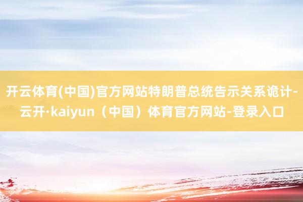 开云体育(中国)官方网站特朗普总统告示关系诡计-云开·kaiyun(中国)体育官方网站-登录入口