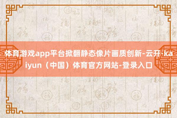 体育游戏app平台掀翻静态像片画质创新-云开·kaiyun（中国）体育官方网站-登录入口