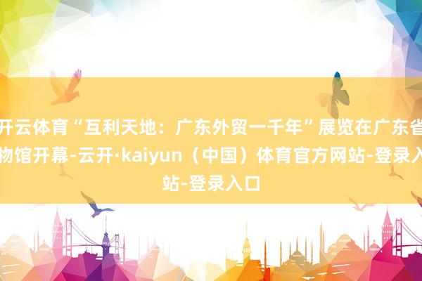 开云体育“互利天地：广东外贸一千年”展览在广东省博物馆开幕-云开·kaiyun（中国）体育官方网站-登录入口