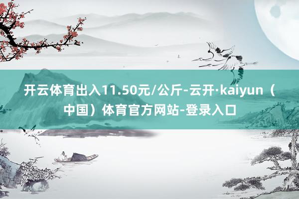 开云体育出入11.50元/公斤-云开·kaiyun（中国）体育官方网站-登录入口
