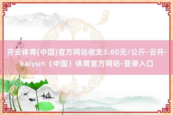开云体育(中国)官方网站收支3.60元/公斤-云开·kaiyun（中国）体育官方网站-登录入口