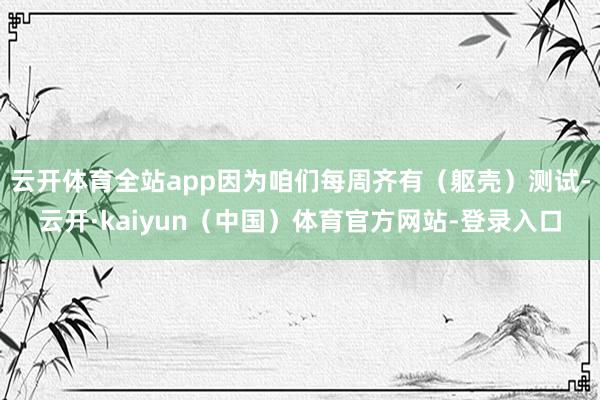 云开体育全站app因为咱们每周齐有（躯壳）测试-云开·kaiyun（中国）体育官方网站-登录入口