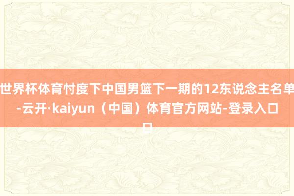 世界杯体育忖度下中国男篮下一期的12东说念主名单-云开·kaiyun（中国）体育官方网站-登录入口
