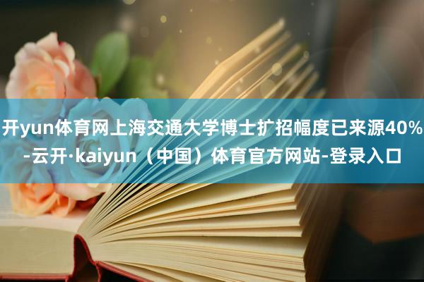 开yun体育网上海交通大学博士扩招幅度已来源40%-云开·kaiyun（中国）体育官方网站-登录入口