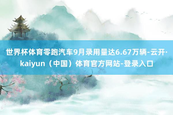世界杯体育零跑汽车9月录用量达6.67万辆-云开·kaiyun（中国）体育官方网站-登录入口