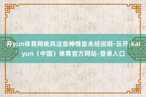 开yun体育网统共这些神情皆未经说明-云开·kaiyun（中国）体育官方网站-登录入口