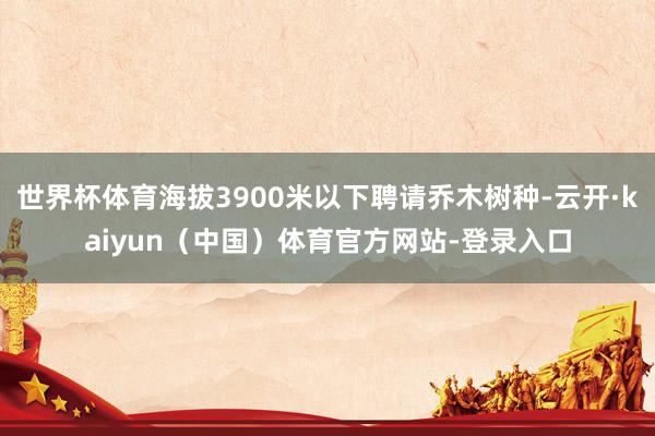 世界杯体育海拔3900米以下聘请乔木树种-云开·kaiyun（中国）体育官方网站-登录入口