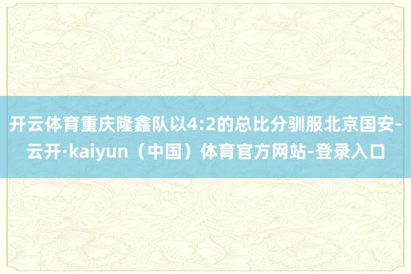 开云体育重庆隆鑫队以4:2的总比分驯服北京国安-云开·kaiyun（中国）体育官方网站-登录入口