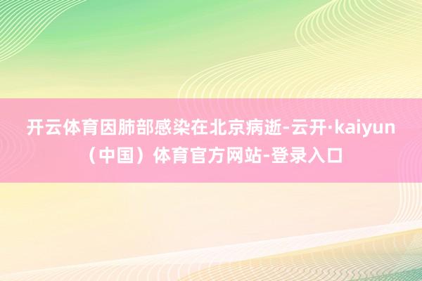开云体育因肺部感染在北京病逝-云开·kaiyun（中国）体育官方网站-登录入口