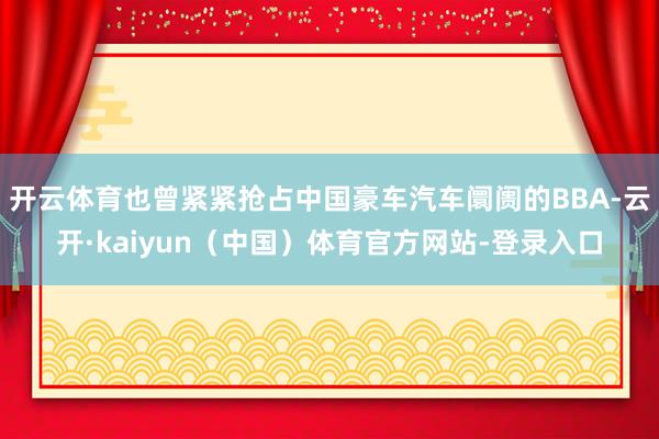 开云体育也曾紧紧抢占中国豪车汽车阛阓的BBA-云开·kaiyun（中国）体育官方网站-登录入口