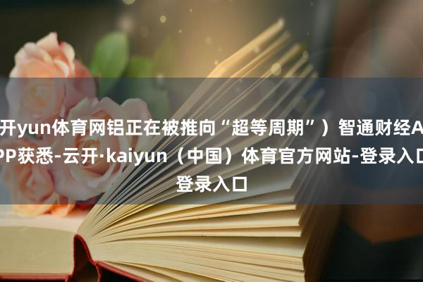 开yun体育网铝正在被推向“超等周期”）智通财经APP获悉-云开·kaiyun（中国）体育官方网站-登录入口