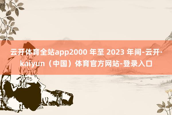 云开体育全站app2000 年至 2023 年间-云开·kaiyun（中国）体育官方网站-登录入口