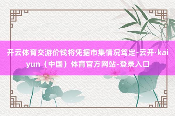 开云体育交游价钱将凭据市集情况笃定-云开·kaiyun(中国)体育官方网站-登录入口