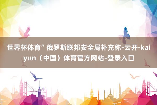 世界杯体育”俄罗斯联邦安全局补充称-云开·kaiyun（中国）体育官方网站-登录入口