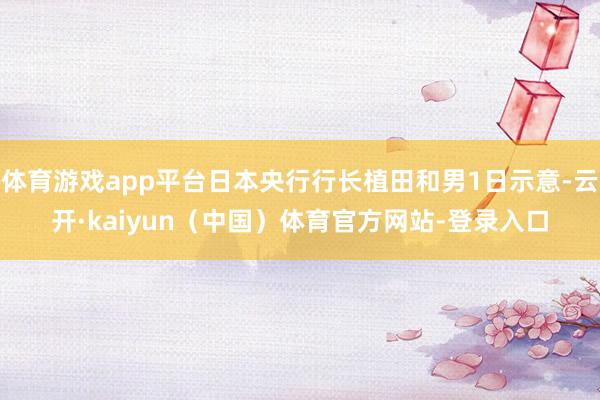 体育游戏app平台日本央行行长植田和男1日示意-云开·kaiyun（中国）体育官方网站-登录入口