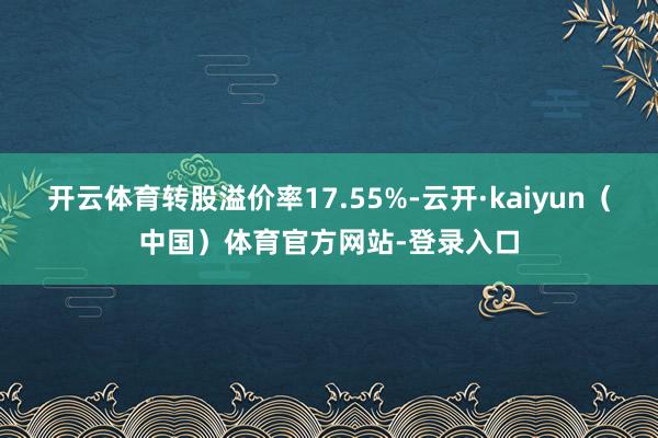 开云体育转股溢价率17.55%-云开·kaiyun（中国）体育官方网站-登录入口