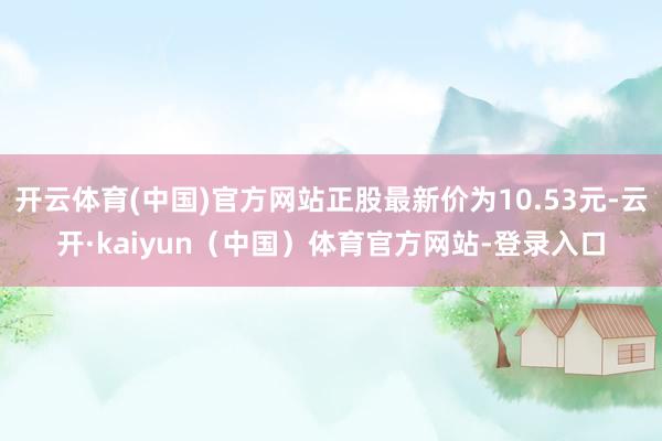开云体育(中国)官方网站正股最新价为10.53元-云开·kaiyun（中国）体育官方网站-登录入口