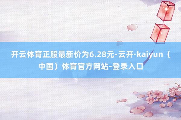 开云体育正股最新价为6.28元-云开·kaiyun(中国)体育官方网站-登录入口