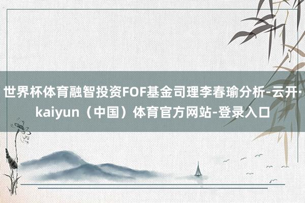 世界杯体育融智投资FOF基金司理李春瑜分析-云开·kaiyun（中国）体育官方网站-登录入口