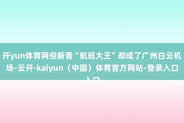 开yun体育网但新晋“航班大王”却成了广州白云机场-云开·kaiyun（中国）体育官方网站-登录入口