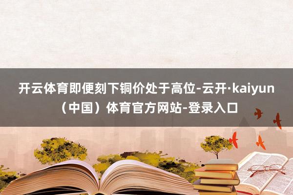 开云体育即便刻下铜价处于高位-云开·kaiyun(中国)体育官方网站-登录入口