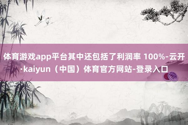 体育游戏app平台其中还包括了利润率 100%-云开·kaiyun(中国)体育官方网站-登录入口