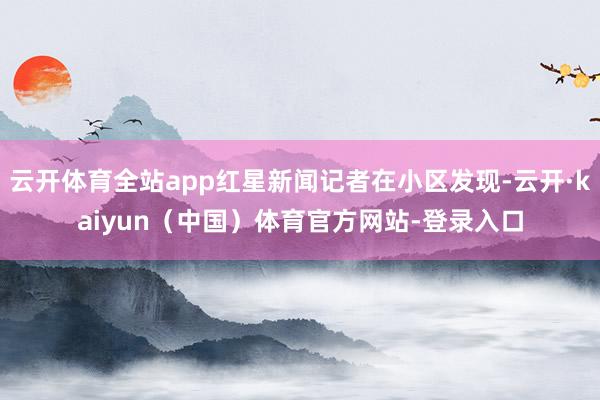 云开体育全站app红星新闻记者在小区发现-云开·kaiyun（中国）体育官方网站-登录入口