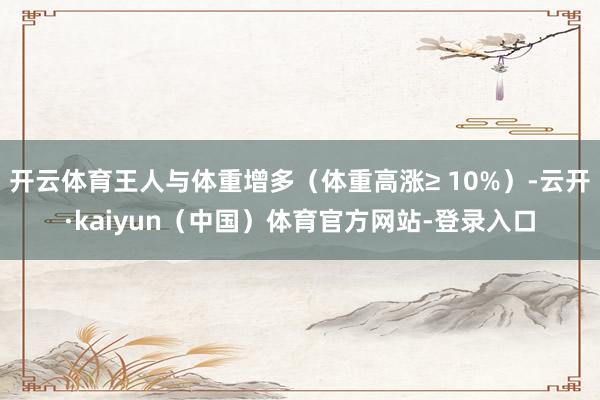 开云体育王人与体重增多（体重高涨≥ 10%）-云开·kaiyun（中国）体育官方网站-登录入口