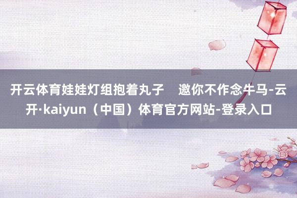 开云体育娃娃灯组抱着丸子    邀你不作念牛马-云开·kaiyun（中国）体育官方网站-登录入口