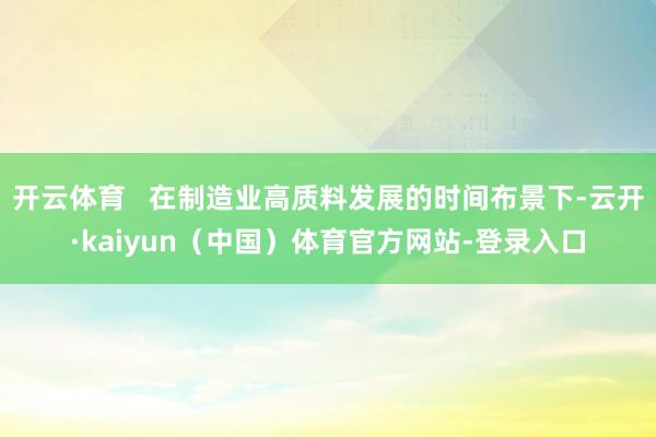 开云体育 在制造业高质料发展的时间布景下-云开·kaiyun(中国)体育官方网站-登录入口